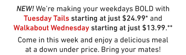 NEW! We're making your weekdays BOLD with Tuesday Tails starting at just $24.99* and Walkabout Wednesday starting at just $13.99.** Come in this week and enjoy a delicious meal at a down under price. Bring your mates!