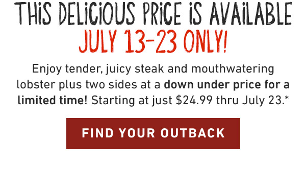 This delicious price is available JuLY 13-23 Only! Enjoy tender, juicy steak and mouthwatering lobster plus two sides at a down under price for a limited time! Starting at just $26.99 thru July 23.* FIND YOUR OUTBACK