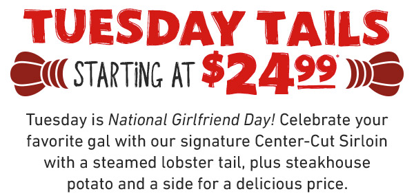 Tuesday is National Girlfriend Day! Celebrate your favorite gal with our signature Center-Cut Sirloin with a steamed lobster tail, plus steakhouse potato and a side for a delicious price.