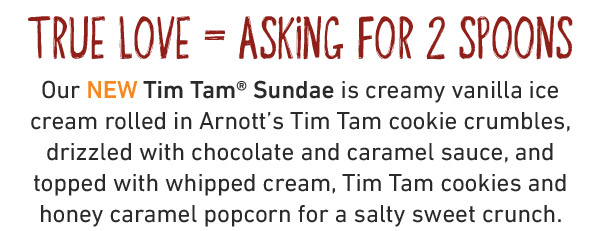 True love = Asking for 2 spoons. Our NEW Tim Tam® Sundae is creamy vanilla ice cream rolled in Arnott's Tim Tam cookie crumbles, drizzled with chocolate and caramel sauce, and topped with whipped cream, Tim Tam cookies and honey caramel popcorn for a salty sweet crunch.