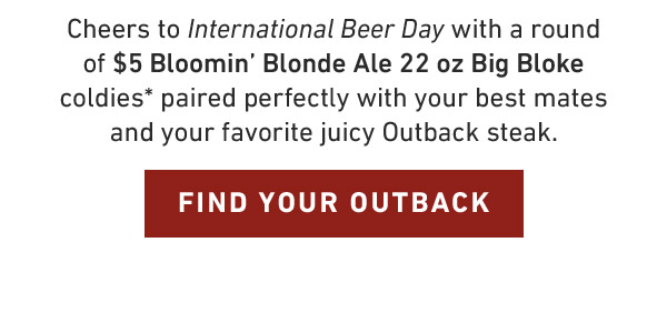 Cheers to International Beer Day with a round of $5 Bloomin' Blonde Ale 22 oz Big Bloke coldies* paired perfectly with your best mates and your favorite juicy Outback steak. FIND YOUR OUTBACK