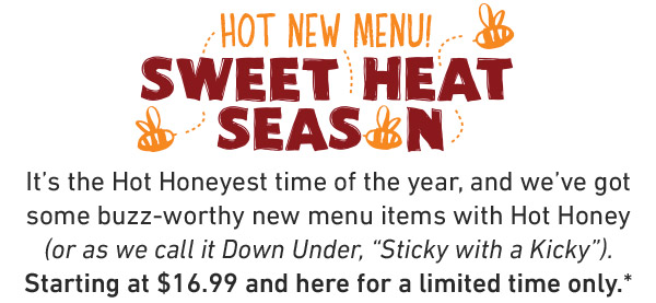 Hot New Menu! Sweet Heat Season. It's the Hot Honeyest time of the year, and we've got some buzz-worthy new menu items with Hot Honey (or as we call it Down Under, Sticky with a Kicky. Hurry—it's here for a limited time only, mate!*