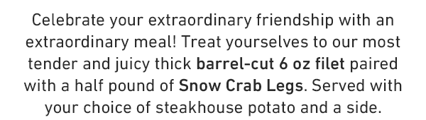 Celebrate your extraordinary friendship with an extraordinary meal! Treat yourselves to our most tender and juicy thick barrel-cut 6 oz filet paired with a half pound of Snow Crab Legs. Served with your choice of steakhouse potato and a side.