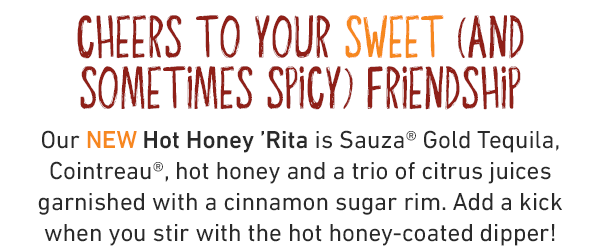 Cheers to your sweet (and sometimes spicy) friendship! Our NEW Hot Honey 'Rita is Sauza® Gold Tequila, Cointreau®, hot honey and a trio of citrus juices garnished with a cinnamon sugar rim. Add a kick when you stir with the hot honey-coated dipper!