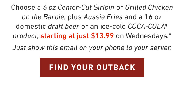 Choose a 6 oz Center-Cut Sirloin or Grilled Chicken on the Barbie, plus Aussie Fries and a 16 oz domestic draft beer or an ice-cold COCA-COLA® product, starting at just $13.99 on Wednesdays.* Just show this email on your phone to your server. FIND YOUR OUTBACK