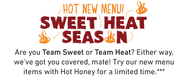 Hot New Menu. Sweet Heat Season. Are you Team Sweet or Team Heat? Either way, we've got you covered, mate! Try our new menu items with Hot Honey for a limited time.***