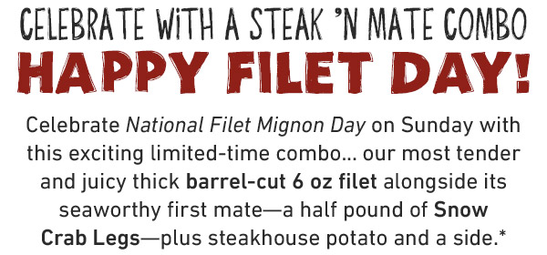 Celebrate With A Steak 'N Mate Combo. Happy Filet Day! Celebrate National Filet Mignon Day on Sunday with this exciting limited-time combo... our most tender and juicy thick barrel-cut 6 oz filet alongside its seaworthy first mate—a half pound of Snow Crab Legs—plus steakhouse potato and a side.*