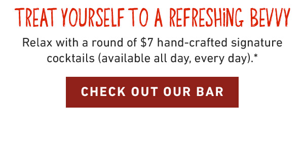 Treat Yourself to a refreshing bevvy. Relax with a round of $7 hand-crafted signature cocktails (available all day, every day).* CHECK OUT OUR BAR