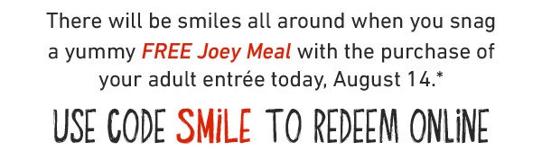 There will be smiles all around when you snag a yummy FREE Joey Meal with the purchase of your adult entrée today, August 14.* USE CODE SMILE TO REDEEM ONLINE