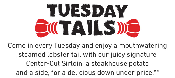 Tuesday Tails. Come in every Tuesday and enjoy a mouthwatering steamed lobster tail with our juicy signature Center-Cut Sirloin, a steakhouse potato and a side, for a delicious down under price.**