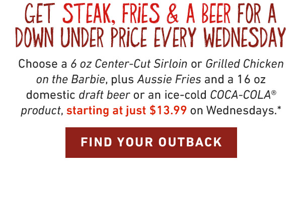 Get Steak, Fries & A Beer for a down under price every Wednesday. Choose a 6 oz Center-Cut Sirloin or Grilled Chicken on the Barbie, plus Aussie Fries and a 16 oz domestic draft beer or an ice-cold COCA-COLA® product, starting at just $13.99 on Wednesdays.* FIND YOUR OUTBACK