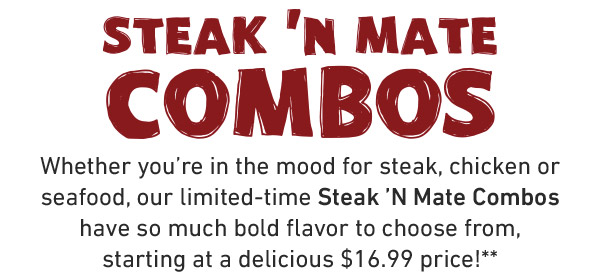 Steak N' Combos. Whether you're in the mood for steak, chicken or seafood, our limited-time Steak 'N Mate Combos have so much bold flavor to choose from, starting at a delicious $16.99 price!**