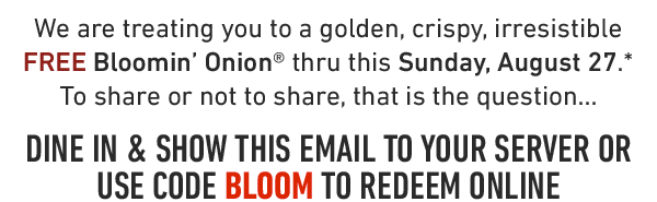 We are treating you to a golden, crispy, irresistible FREE Bloomin' Onion® thru this Sunday, August 27.* To share or not to share, that is the question...DINE IN & SHOW THIS EMAIL TO YOUR SERVER OR USE CODE BLOOM TO REDEEM ONLINE