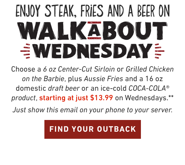 Enjoy Steak, Fries And A Coke On Walkabout Wednesday.Choose a 6 oz Center-Cut Sirloin or Grilled Chicken on the Barbie, plus Aussie Fries and a 16oz domestic draft beer or an ice-cold COCA-COLA product, starting at just $13.99 on Wednesdays.** Just show this email on your phone to your server. FIND YOUR OUTBACK