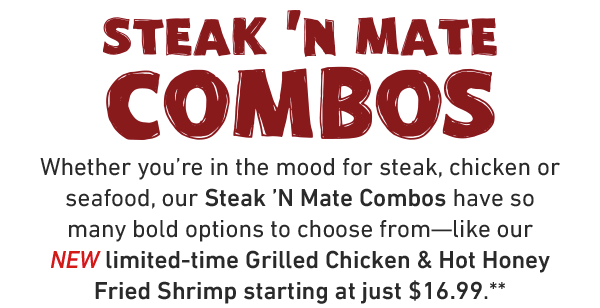 Steak N' Mate Combos. Whether you're in the mood for steak, chicken or seafood, our Steak 'N Mate Combos have so many bold options to choose from—like our NEW limited-time Grilled Chicken & Hot Honey Fried Shrimp starting at just $16.99.**