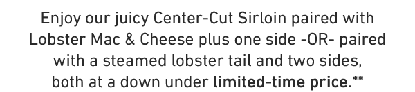 Enjoy our juicy Center-Cut Sirloin paired with Lobster Mac & Cheese plus one side -OR- paired with a steamed lobster tail and two sides, both at a down under limited-time price.**