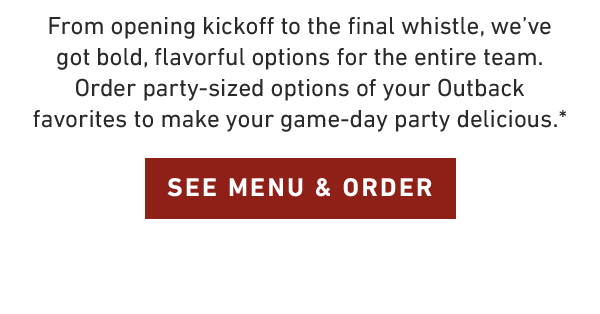 From opening kickoff to the final whistle, we've got bold, flavorful options for the entire team. Order party-sized options of your Outback favorites to make your game-day party delicious.* SEE MENU AND ORDER