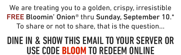 We are treating you to a golden, crispy, irresistible FREE Bloomin' Onion® thru Sunday, September 10.* To share or not to share, that is the question...DINE IN & SHOW THIS EMAIL TO YOUR SERVER OR USE CODE BLOOM TO REDEEM ONLINE