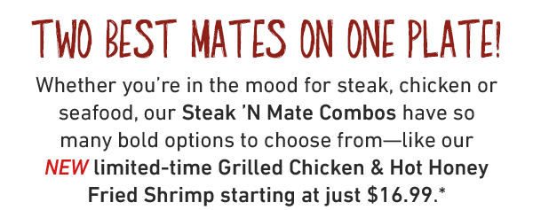 Two Best Mates On One Plate! Whether you're in the mood for steak, chicken or seafood, our Steak 'N Mate Combos have so many bold options to choose from—like our NEW limited-time Grilled Chicken & Hot Honey Fried Shrimp starting at just $16.99.*