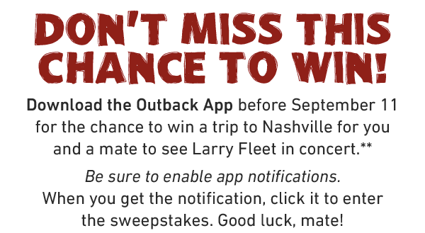 Don't miss this chance to win! Download the Outback App before September 11 for the chance to win a trip to Nashville for you and a mate to see Larry Fleet in concert.** Be sure to enable app notifications. When you get the notification, click it to enter the sweepstakes. Good luck, mate!