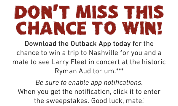 Don't miss this chance to win! Download the Outback App before September 11 for the chance to win a trip to Nashville for you and a mate to see Larry Fleet in concert at the historic Ryman Auditorium.** Be sure to enable app notifications. When you get the notification, click it to enter the sweepstakes. Good luck, mate!