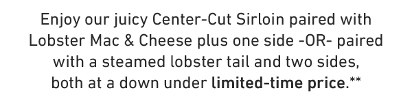 Enjoy our juicy Center-Cut Sirloin paired with Lobster Mac & Cheese plus one side -OR- paired with a steamed lobster tail and two sides, both at a down under limited-time price.**