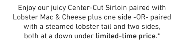 Enjoy our juicy Center-Cut Sirloin paired with Lobster Mac & Cheese plus one side -OR- paired with a steamed lobster tail and two sides, both at a down under limited-time price.*