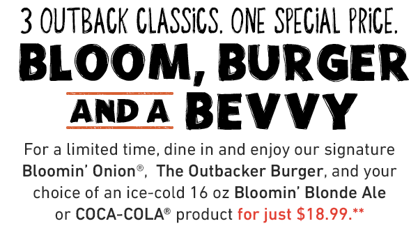 3 Outback Classics. One Special Price. Bloom, Burger And A Bevvy.For a limited time, dine in and enjoy our signature Bloomin' Onion®,  The Outbacker Burger, and your choice of an ice-cold 16 oz Bloomin' Blonde Ale or COCA-COLA® product for just $19.99.**