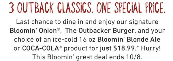 3 Outback Classics. One Special Price. Last chance to dine in and enjoy our signature Bloomin' Onion®,  The Outbacker Burger, and your choice of an ice-cold 16 oz Bloomin' Blonde Ale or COCA-COLA® product for just $18.99.* Hurry! This Bloomin' great deal ends 10/8.