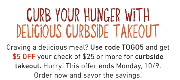 CURB YOUR HUNGER WITH DELICIOUS CURBSIDE TAKEOUT. Craving a delicious meal? Use code TOGO5 and get $5 OFF your check of $25 or more for curbside takeout. Hurry! This offer ends Monday, 10/9. Order now and savor the savings!