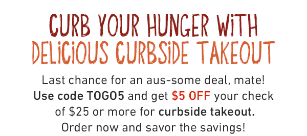 CURB YOUR HUNGER WITH DELICIOUS CURBSIDE TAKEOUT. Last chance for an aus-some deal, mate! Use code TOGO5 and get $5 OFF your check of $25 or more for curbside takeout. Order now and savor the savings!