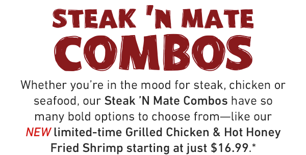 Steak 'N Mates. Whether you're in the mood for steak, chicken or seafood, our Steak 'N Mate Combos have so many bold options to choose from—like our NEW limited-time Grilled Chicken & Hot Honey Fried Shrimp starting at just $16.99.*