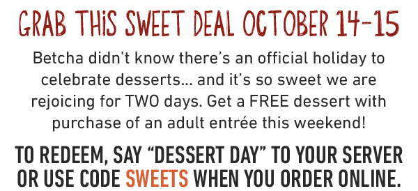 Grab this sweet Deal October 14-15. Betcha didn't know there's an official holiday to celebrate desserts... and it's so sweet we are rejoicing for TWO days. Get a FREE dessert with purchase of an adult entrée this weekend! To redeem, say 