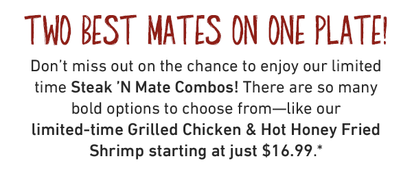 Two Best Mates On One Plate! Don't miss out on the chance to enjoy our limited time Steak 'N Mate Combos! There are so many bold options to choose from—like our limited-time Grilled Chicken & Hot Honey Fried Shrimp starting at just $16.99.*