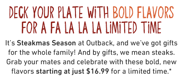 Deck your plate with bold flavors for a fa la la la limited time. It's Steakmas Season at Outback, and we've got gifts for the whole family! And by gifts, we mean steaks. Grab your mates and celebrate with these bold, new flavors starting at just $16.99 for a limited time.*