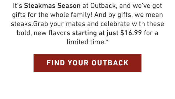 It's Steakmas Season at Outback, and we've got gifts for the whole family! And by gifts, we mean steaks.Grab your mates and celebrate with these bold, new flavors starting at just $20.79 for a limited time.*