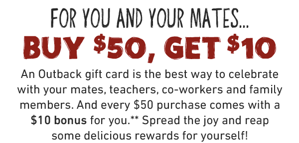 For you and Your Mates...Buy $50, Get $10. An Outback gift card is the best way to celebrate with your mates, teachers, co-workers and family members. And every $50 purchase comes with a $10 bonus for you.** Spread the joy and reap some delicious rewards for yourself!