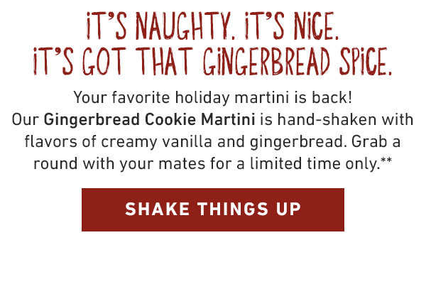It's naughty. It's nice. It's got that gingerbread spice.Your favorite holiday martini is back! Our Gingerbread Cookie Martini is hand-shaken with flavors of creamy vanilla and gingerbread. Grab a round with your mates for a limited time only.** 