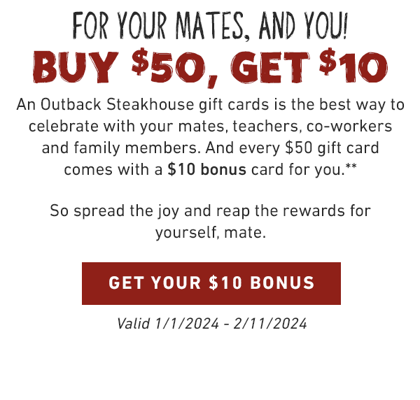 For Your Mates, and You! Buy $50, Get $10. An Outback Steakhouse gift cards is the best way to celebrate with your mates, teachers, co-workers and family members. And every $50 gift card comes with a $10 bonus card for you.** So spread the joy and reap the rewards for yourself, mate. GET YOUR $10 BONUS. Valid 1/1/2024 - 2/11/2024