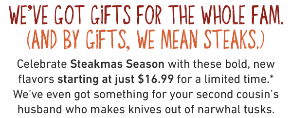 We've got gifts for the whole fam. (And by gifts, we mean Steaks.) Celebrate Steakmas Season with these bold, new flavors starting at just $16.99 for a limited time.* We've even got something for your second cousin's husband who makes knives out of narwhal tusks.