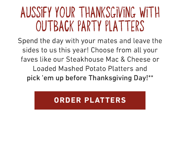 Aussify your thanksgiving with Outback Party Platters. Spend the day with your mates and leave the sides to us this year! Choose from all your faves like our Steakhouse Mac & Cheese or Loaded Mashed Potato Platters and pick 'em up before Thanksgiving Day!** ORDER PLATTERS