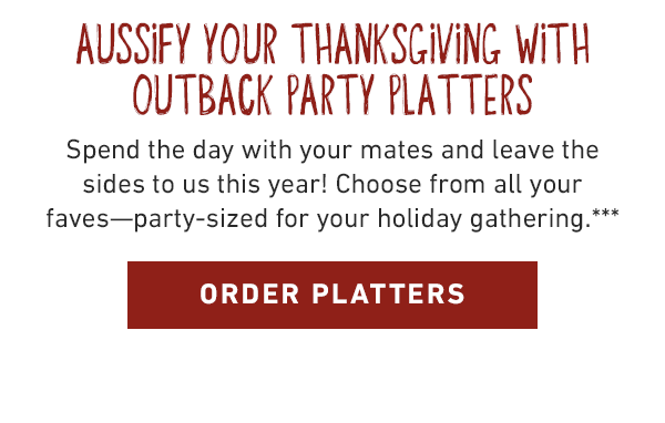 Aussify your thanksgiving with Outback Party Platters. Spend the day with your mates and leave the sides to us this year! Choose from all your faves like our Steakhouse Mac & Cheese or Loaded Mashed Potato Platters and pick 'em up before Thanksgiving Day!*** ORDER PLATTERS