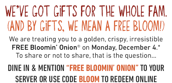 We've got gifts for the whole fam. And by gifts, we mean A FREE bloom! We are treating you to a golden, crispy, irresistible FREE Bloomin' Onion® on Monday, December 4.* To share or not to share, that is the question. DINE IN & MENTION 