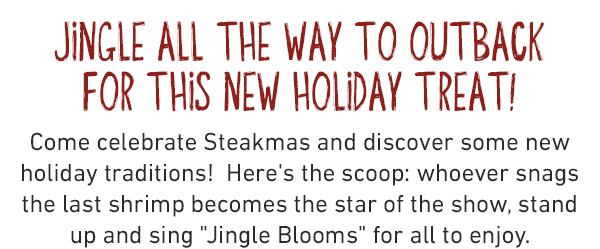 Jingle all the way to outback for thIS new holiday treat!Come celebrate Steakmas and discover some new holiday traditions! Here's the scoop: whoever snags the last shrimp becomes the star of the show, stand up and sing Jingle Blooms for all to enjoy.