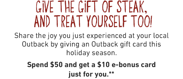 Give the gift of steak, and treat yourself too! Share the joy you just experienced at your local Outback by giving an Outback gift card this holiday season. Spend $50 and get a $10 e-bonus card just for you.