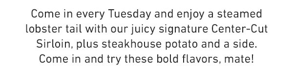 Come in every Tuesday and enjoy a steamed lobster tail with our juicy signature Center-Cut Sirloin, plus steakhouse potato and a side. Come in and try these bold flavors, mate!