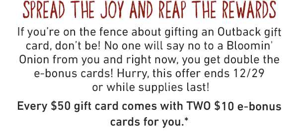 SPREAD THE JOY AND REAP THE REWARDS. If you're on the fence about gifting an Outback gift card, don't be! No one will say no to a Bloomin' Onion from you and right now, you get double the e-bonus cards! Hurry, this offer ends 12/29 or while supplies last! Every $50 gift card comes with TWO $10 e-bonus cards for you.