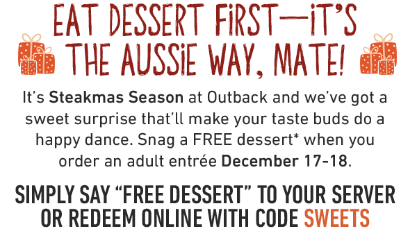 Eat dessert first—It's the aussie way, mate! It's Steakmas Season at Outback and we've got a sweet surprise that'll make your taste buds do a happy dance. Snag a FREE dessert* when you order an adult entrée December 17-18. SIMPLY say 