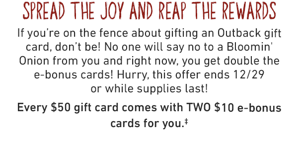 SPREAD THE JOY AND REAP THE REWARDS. If you're on the fence about gifting an Outback gift card, don't be! No one will say no to a Bloomin' Onion from you and right now, you get double the e-bonus cards! Hurry, this offer ends 12/29 or while supplies last!‡ Every $50 gift card comes with TWO $10 e-bonus cards for you.