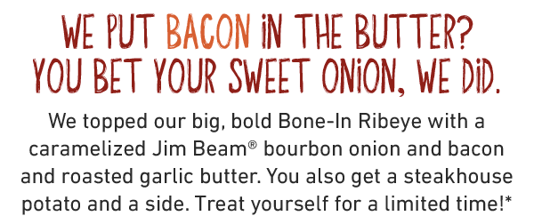 We put bacon in the butter? You bet your sweet onion, we did. We topped our big, bold Bone-In Ribeye with a caramelized Jim Beam® bourbon onion and bacon and roasted garlic butter. You also get a steakhouse potato and a side. Treat yourself for a limited time!*
